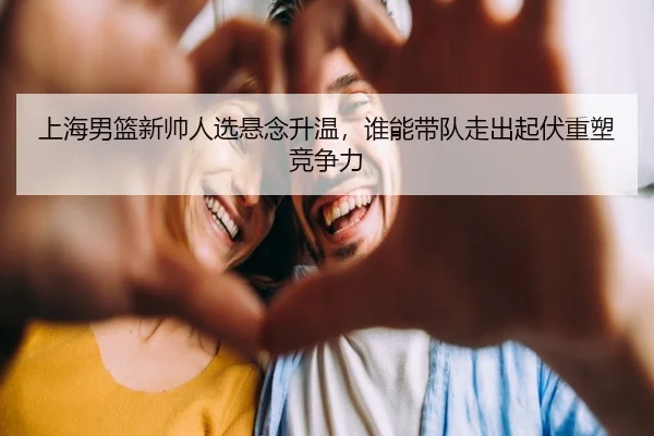 上海男篮新帅人选悬念升温，谁能带队走出起伏重塑竞争力 - kaiyun